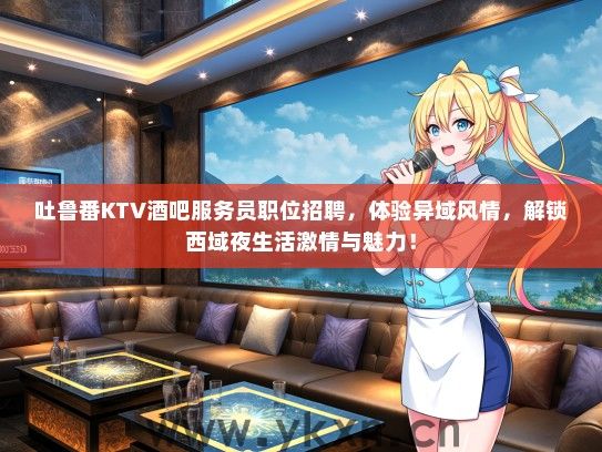 吐鲁番KTV酒吧服务员职位招聘，体验异域风情，解锁西域夜生活激情与魅力！